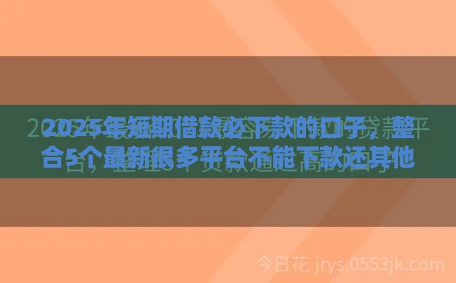 2025年短期借款必下款的口子，整合5个最新很多平台不能下款还其他平台