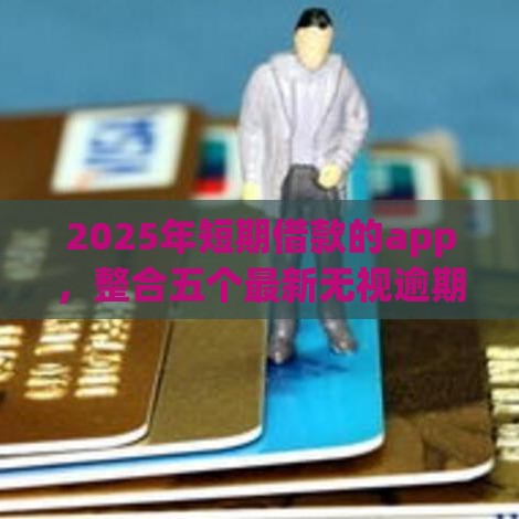 2025年短期借款的app，整合五个最新无视逾期高负债秒过口子