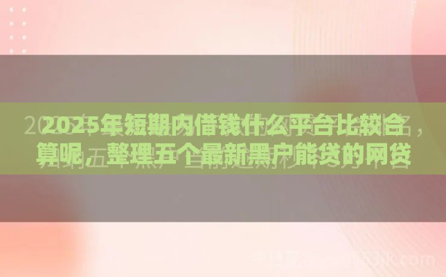2025年短期内借钱什么平台比较合算呢，整理五个最新黑户能贷的网贷平台