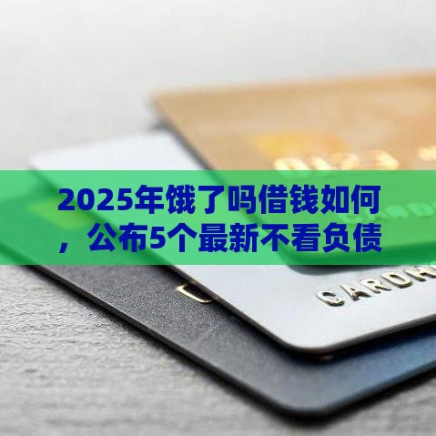 2025年饿了吗借钱如何，公布5个最新不看负债不看征信可以下款的平台