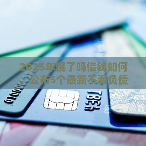 2025年饿了吗借钱如何，公布5个最新不看负债不看征信可以下款的平台