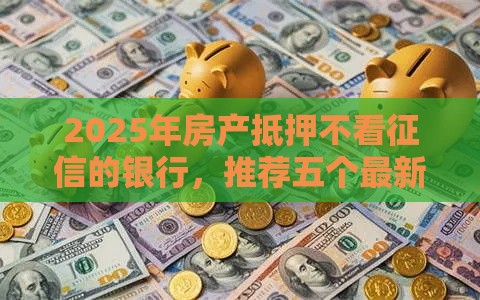 2025年房产抵押不看征信的银行，推荐五个最新2025年12月放水口子