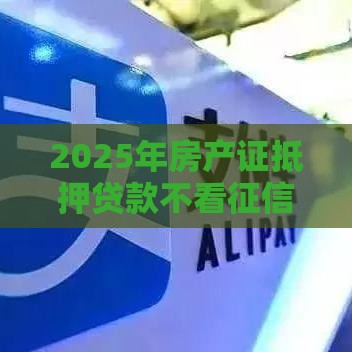 2025年房产证抵押贷款不看征信，试试这5个最新18岁借钱平台