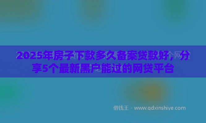 2025年房子下款多久备案贷款好，分享5个最新黑户能过的网贷平台