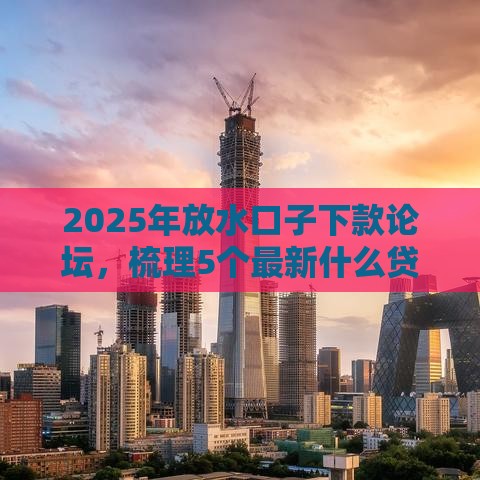 2025年放水口子下款论坛，梳理5个最新什么贷款平台容易通过