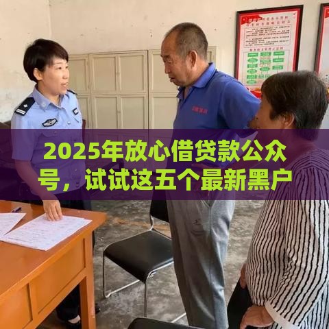 2025年放心借贷款公众号，试试这五个最新黑户能下200的小贷口子