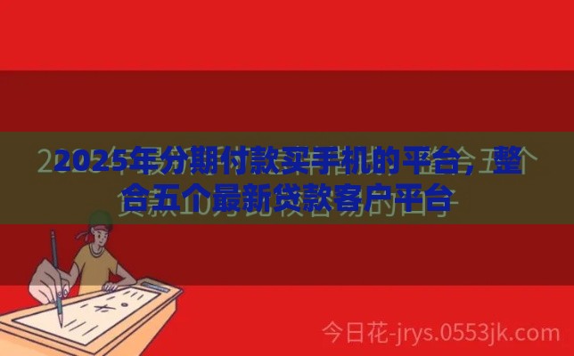 2025年分期付款买手机的平台,整合五个最新贷款客户平台 2025年分期付款买手机的平台,整合五个最新贷款客户平台