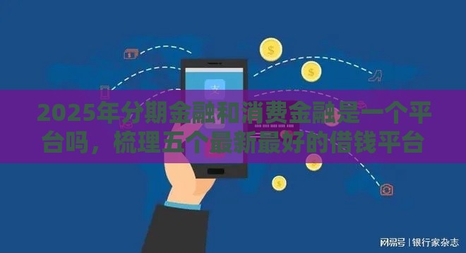 2025年分期金融和消费金融是一个平台吗，梳理五个最新最好的借钱平台