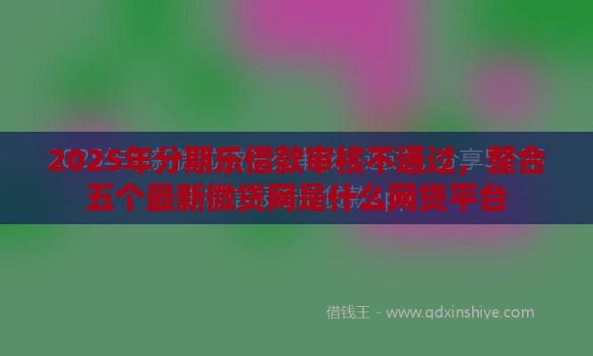 2025年分期乐借款审核不通过，整合五个最新微贷网是什么网贷平台