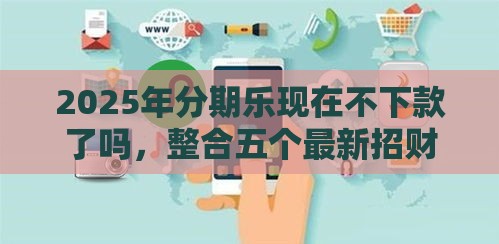 2025年分期乐现在不下款了吗，整合五个最新招财猫贷款平台怎么样