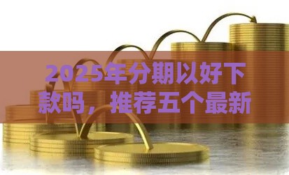 2025年分期以好下款吗，推荐五个最新夜间能秒过下款的口子