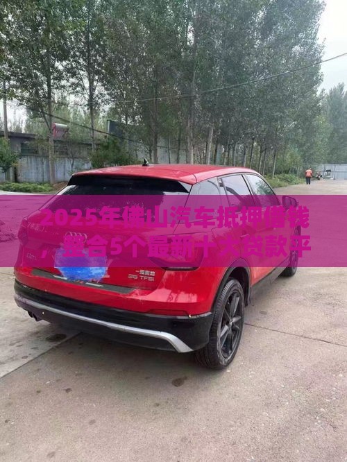 2025年佛山汽车抵押借钱，整合5个最新十大贷款平台排名不分先后