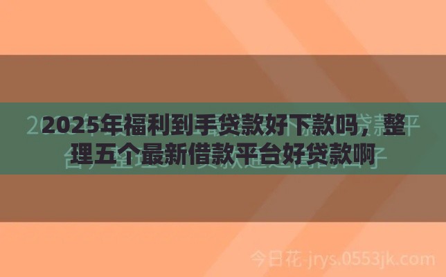 2025年福利到手贷款好下款吗，整理五个最新借款平台好贷款啊