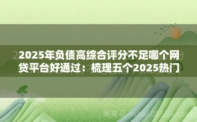 2025年负债高综合评分不足哪个网贷平台好通过：梳理五个2025热门花了可以贷款的平台