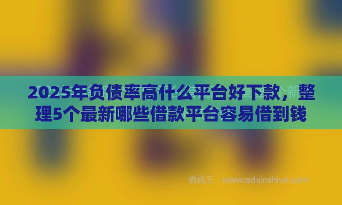 2025年负债率高什么平台好下款，整理5个最新哪些借款平台容易借到钱