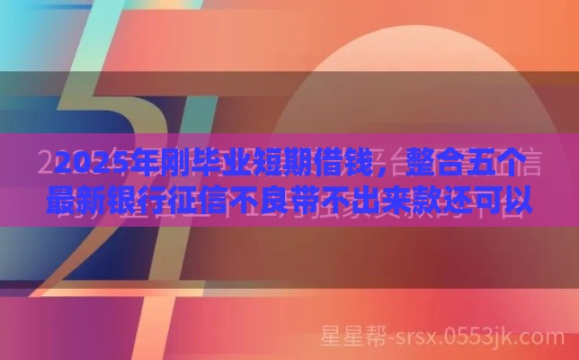 2025年刚毕业短期借钱，整合五个最新银行征信不良带不出来款还可以贷的平台
