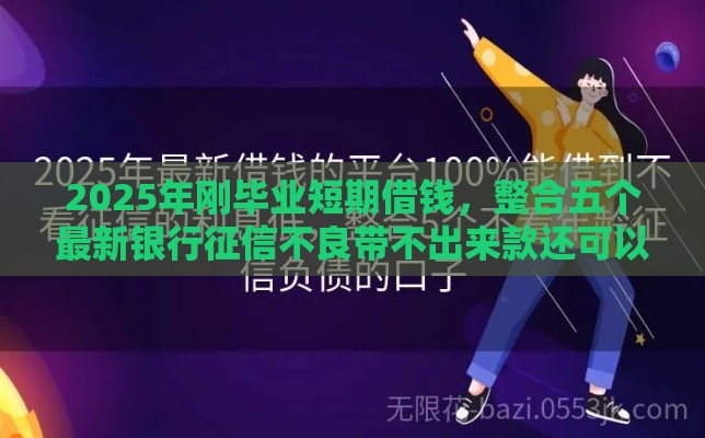 2025年刚毕业短期借钱，整合五个最新银行征信不良带不出来款还可以贷的平台