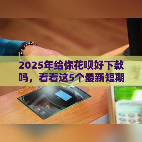 2025年给你花呗好下款吗，看看这5个最新短期网贷口子