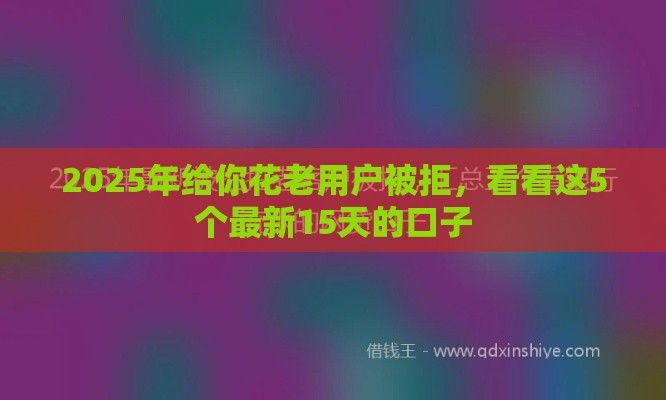 2025年给你花老用户被拒，看看这5个最新15天的口子