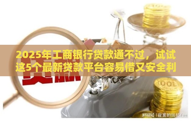 2025年工商银行贷款通不过，试试这5个最新贷款平台容易借又安全利息低