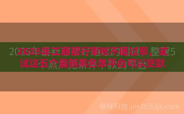2025年工商银行审核不通过率，试试这五个最新黑名单平台可以贷款
