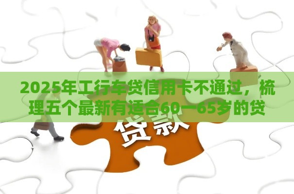2025年工行车贷信用卡不通过，梳理五个最新有适合60一65岁的贷款平台