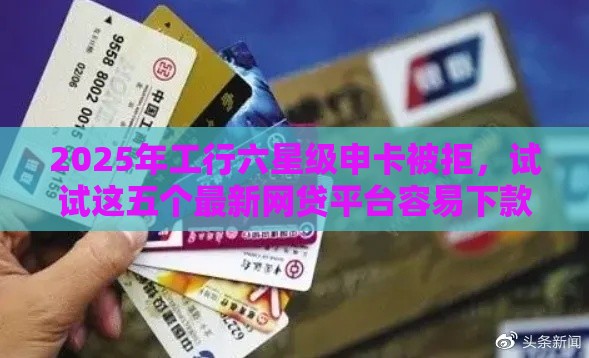 2025年工行六星级申卡被拒，试试这五个最新网贷平台容易下款