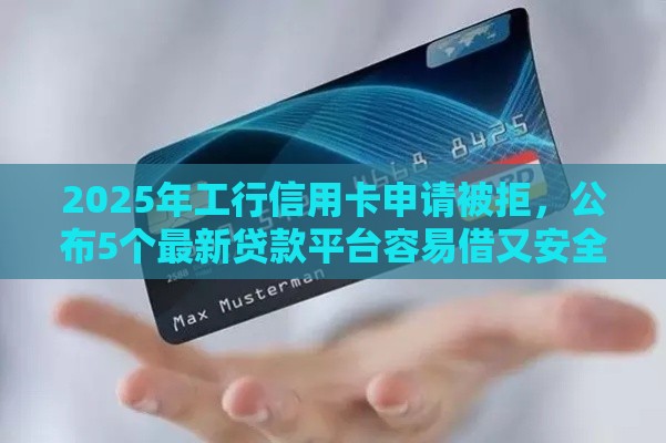 2025年工行信用卡申请被拒，公布5个最新贷款平台容易借又安全