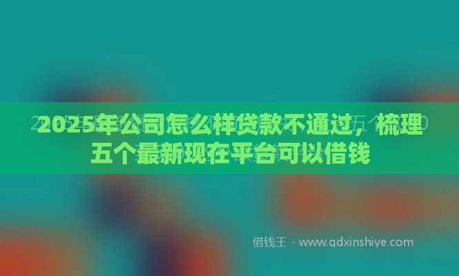 2025年公司怎么样贷款不通过，梳理五个最新现在平台可以借钱