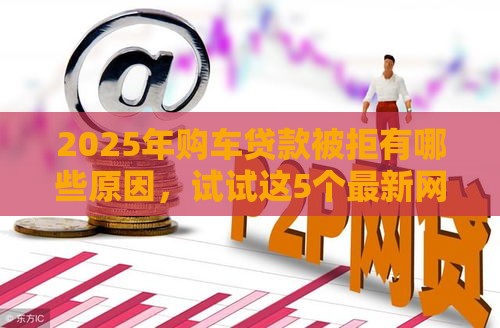 2025年购车贷款被拒有哪些原因，试试这5个最新网贷平台排名不分先后前十