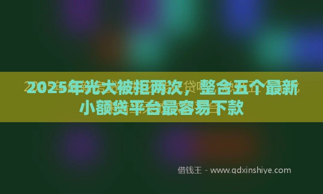 2025年光大被拒两次，整合五个最新小额贷平台最容易下款
