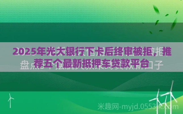 2025年光大银行下卡后终审被拒，推荐五个最新抵押车贷款平台