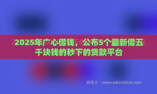 2025年广心借钱，公布5个最新借五千块钱的秒下的贷款平台
