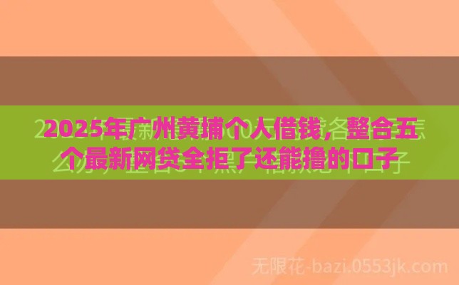 2025年广州黄埔个人借钱，整合五个最新网贷全拒了还能撸的口子