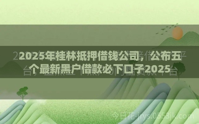 2025年桂林抵押借钱公司，公布五个最新黑户借款必下口子2025