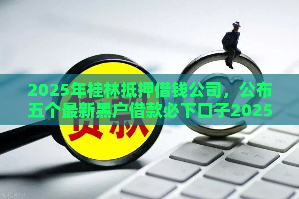 2025年桂林抵押借钱公司，公布五个最新黑户借款必下口子2025