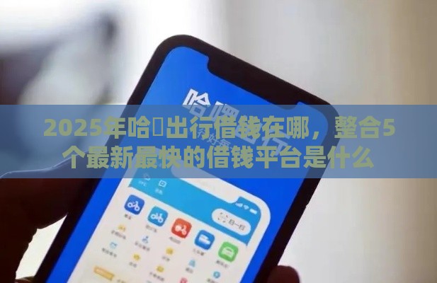 2025年哈啰出行借钱在哪，整合5个最新最快的借钱平台是什么