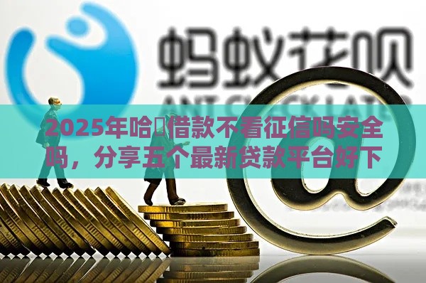 2025年哈啰借款不看征信吗安全吗，分享五个最新贷款平台好下款