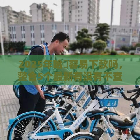 2025年哈啰容易下款吗，整合5个最新有没有不查征信的贷款平台