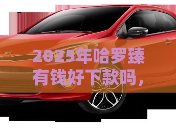 2025年哈罗臻有钱好下款吗，梳理五个最新按揭车辆贷款平台