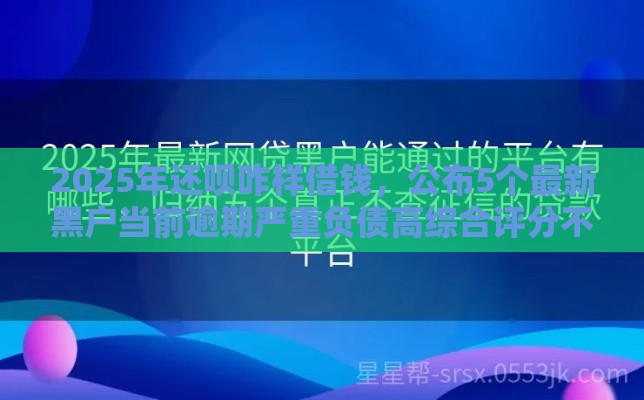 2025年还呗咋样借钱，公布5个最新黑户当前逾期严重负债高综合评分不足能下款的平台