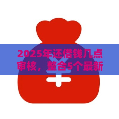 2025年还借钱几点审核，整合5个最新2025高炮口子秒下款免审核