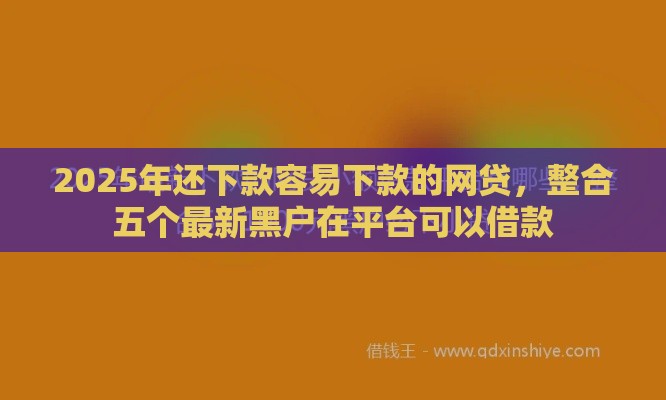2025年还下款容易下款的网贷，整合五个最新黑户在平台可以借款