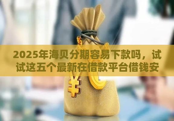 2025年海贝分期容易下款吗，试试这五个最新在借款平台借钱安全