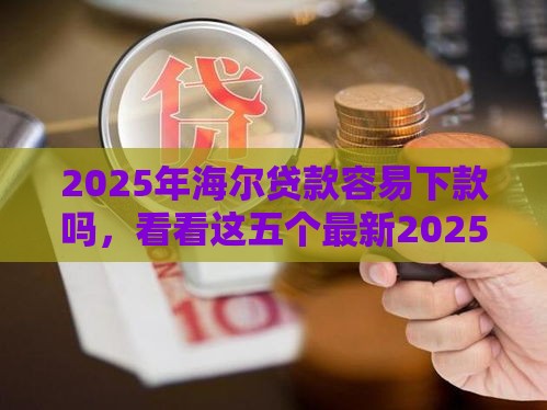 2025年海尔贷款容易下款吗，看看这五个最新2025可以撸的口子