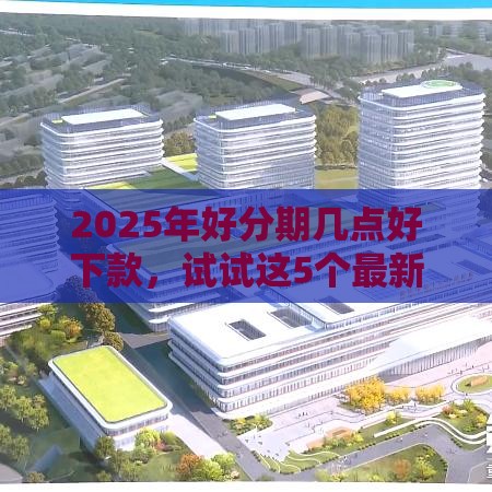 2025年好分期几点好下款，试试这5个最新年底还能正常下款的平台