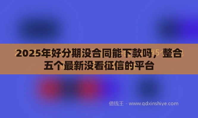 2025年好分期没合同能下款吗，整合五个最新没看征信的平台