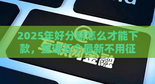 2025年好分期怎么才能下款，整理五个最新不用征信的网贷平台
