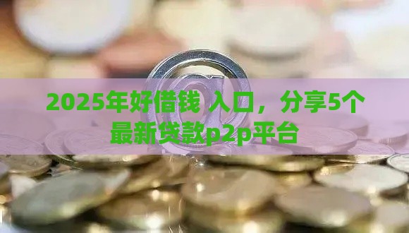 2025年好借钱 入口，分享5个最新贷款p2p平台