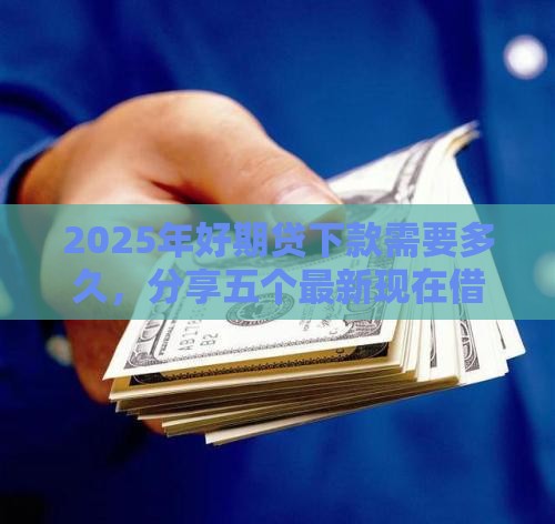 2025年好期贷下款需要多久，分享五个最新现在借款平台好借钱